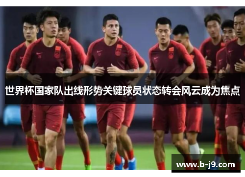 世界杯国家队出线形势关键球员状态转会风云成为焦点