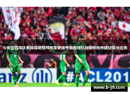今夜亚冠淘汰赛阵容调整释放重要信号指向球队战略转向关键抉择与走向