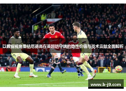 以数据视角重估厄德高在英超防守端的隐性价值与战术贡献全面解析