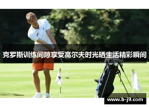 克罗斯训练间隙享受高尔夫时光晒生活精彩瞬间