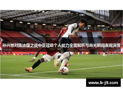 孙兴慜对阵法国之战中亚冠级个人能力全面解析与高光瞬间表现深度