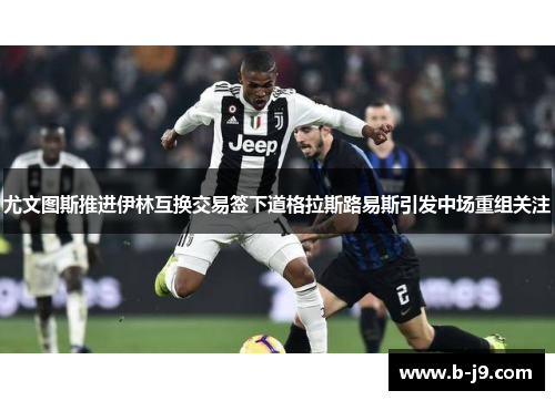 尤文图斯推进伊林互换交易签下道格拉斯路易斯引发中场重组关注