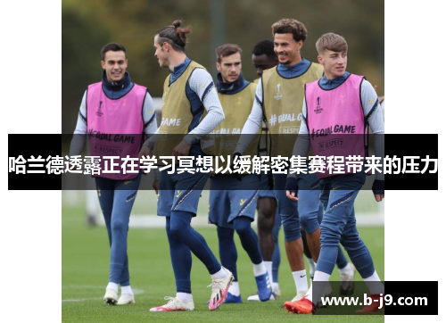 哈兰德透露正在学习冥想以缓解密集赛程带来的压力