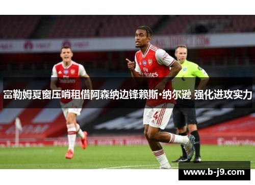 富勒姆夏窗压哨租借阿森纳边锋赖斯·纳尔逊 强化进攻实力