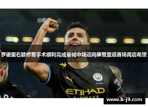 罗德里右膝修复手术顺利完成曼城中场迈向康复重返赛场再启希望