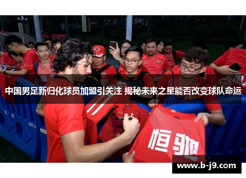 中国男足新归化球员加盟引关注 揭秘未来之星能否改变球队命运
