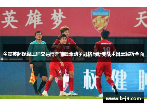 今晨英超保级压哨交易博弈前瞻牵动争冠格局新变战术风云解析全面