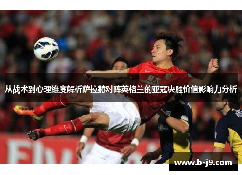 从战术到心理维度解析萨拉赫对阵英格兰的亚冠决胜价值影响力分析