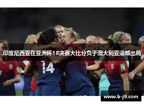 印度尼西亚在亚洲杯18决赛大比分负于澳大利亚遗憾出局