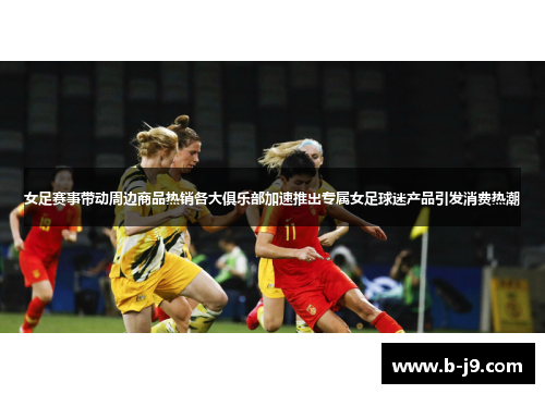 女足赛事带动周边商品热销各大俱乐部加速推出专属女足球迷产品引发消费热潮