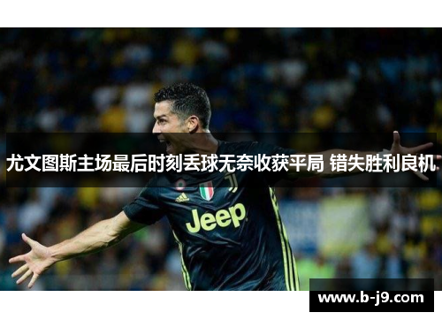 尤文图斯主场最后时刻丢球无奈收获平局 错失胜利良机