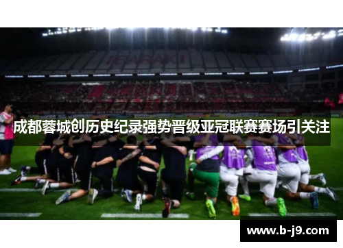 成都蓉城创历史纪录强势晋级亚冠联赛赛场引关注