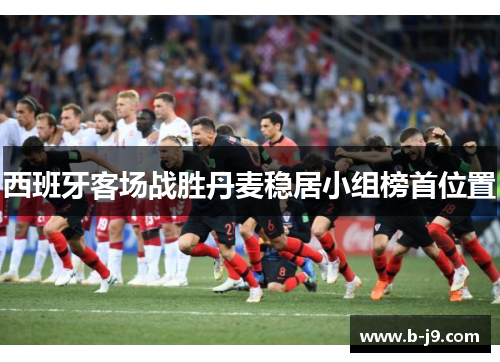西班牙客场战胜丹麦稳居小组榜首位置